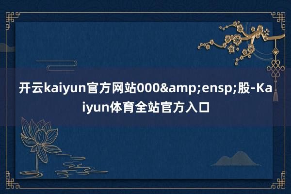 开云kaiyun官方网站000&ensp;股-Kaiyun体育全站官方入口