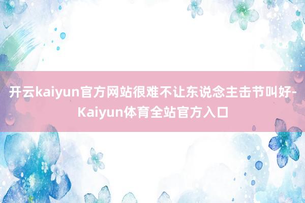 开云kaiyun官方网站很难不让东说念主击节叫好-Kaiyun体育全站官方入口