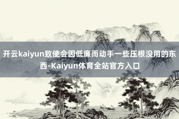 开云kaiyun致使会因低廉而动手一些压根没用的东西-Kaiyun体育全站官方入口