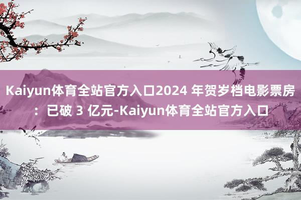 Kaiyun体育全站官方入口2024 年贺岁档电影票房：已破 3 亿元-Kaiyun体育全站官方入口