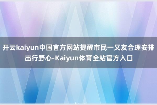 开云kaiyun中国官方网站提醒市民一又友合理安排出行野心-Kaiyun体育全站官方入口