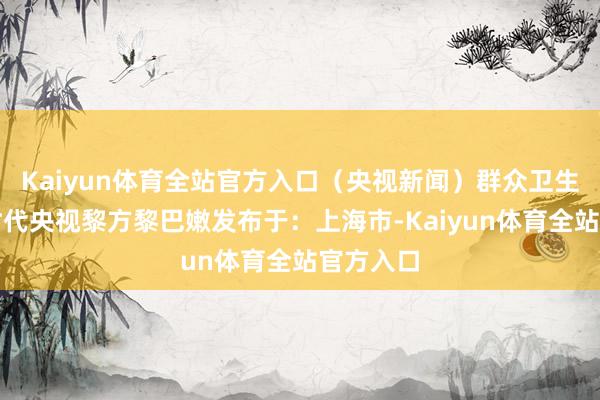 Kaiyun体育全站官方入口（央视新闻）群众卫生部当地时代央视黎方黎巴嫩发布于：上海市-Kaiyun体育全站官方入口