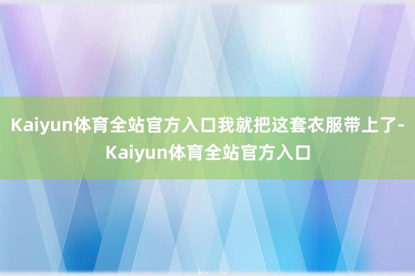 Kaiyun体育全站官方入口我就把这套衣服带上了-Kaiyun体育全站官方入口