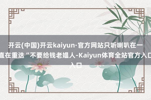 开云(中国)开云kaiyun·官方网站只听喇叭在一直在重迭“不要给钱老媪人-Kaiyun体育全站官方入口