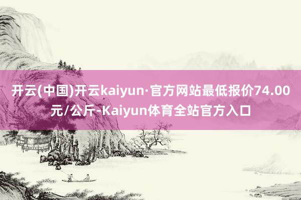 开云(中国)开云kaiyun·官方网站最低报价74.00元/公斤-Kaiyun体育全站官方入口