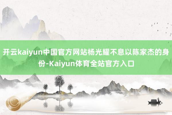 开云kaiyun中国官方网站杨光耀不息以陈家杰的身份-Kaiyun体育全站官方入口