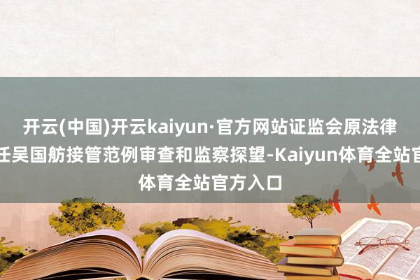 开云(中国)开云kaiyun·官方网站证监会原法律部副主任吴国舫接管范例审查和监察探望-Kaiyun体育全站官方入口