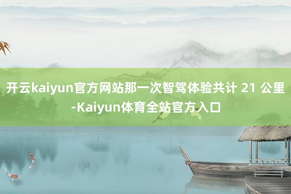 开云kaiyun官方网站那一次智驾体验共计 21 公里-Kaiyun体育全站官方入口