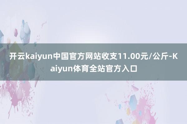 开云kaiyun中国官方网站收支11.00元/公斤-Kaiyun体育全站官方入口