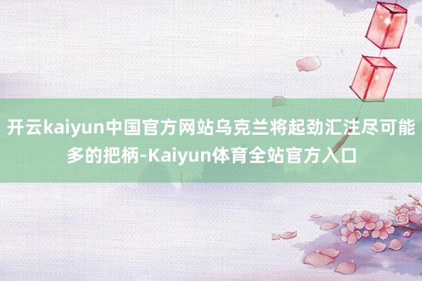 开云kaiyun中国官方网站乌克兰将起劲汇注尽可能多的把柄-Kaiyun体育全站官方入口