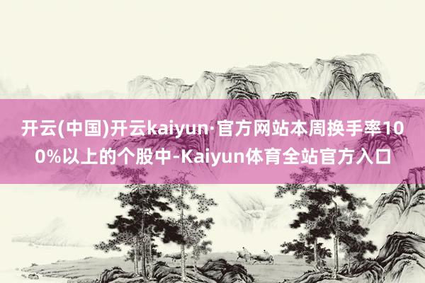 开云(中国)开云kaiyun·官方网站本周换手率100%以上的个股中-Kaiyun体育全站官方入口