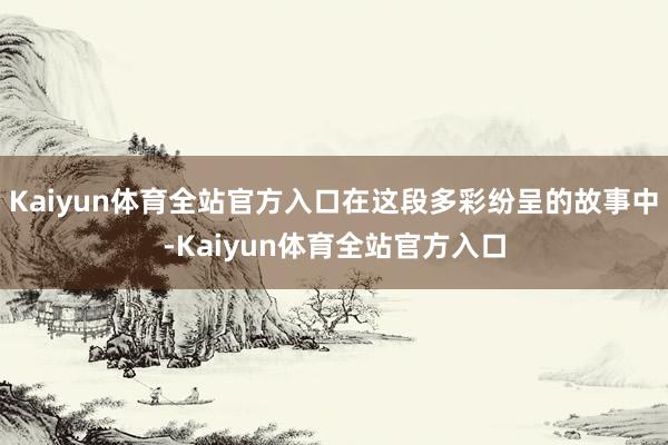 Kaiyun体育全站官方入口在这段多彩纷呈的故事中-Kaiyun体育全站官方入口