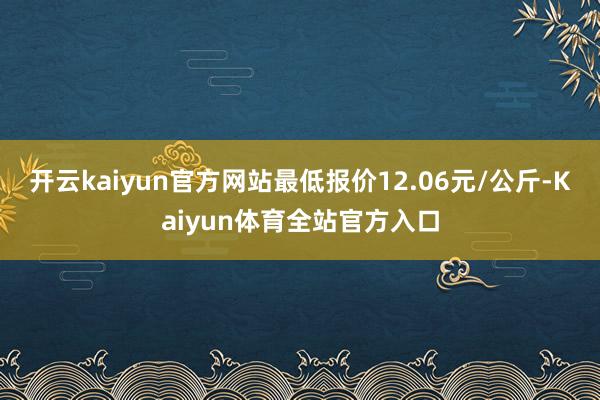 开云kaiyun官方网站最低报价12.06元/公斤-Kaiyun体育全站官方入口