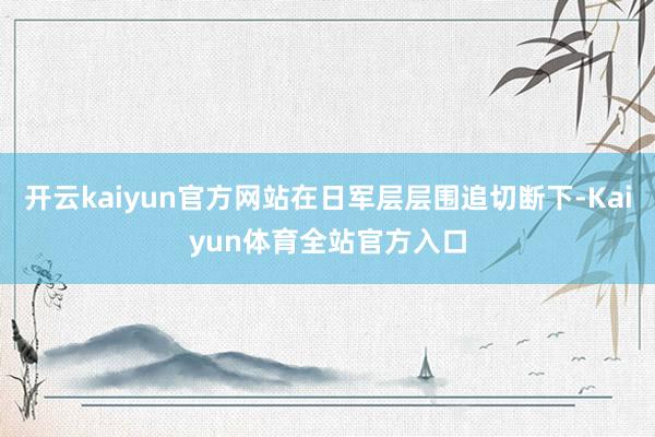 开云kaiyun官方网站在日军层层围追切断下-Kaiyun体育全站官方入口