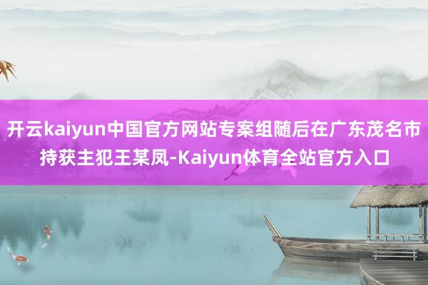 开云kaiyun中国官方网站专案组随后在广东茂名市持获主犯王某凤-Kaiyun体育全站官方入口