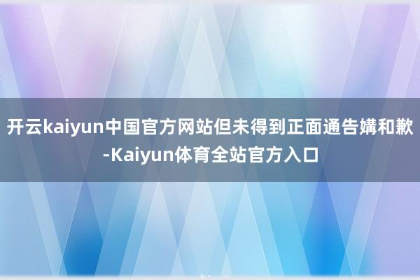 开云kaiyun中国官方网站但未得到正面通告媾和歉-Kaiyun体育全站官方入口