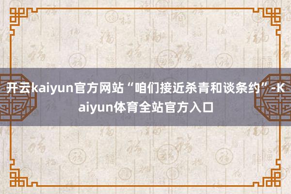 开云kaiyun官方网站“咱们接近杀青和谈条约”-Kaiyun体育全站官方入口