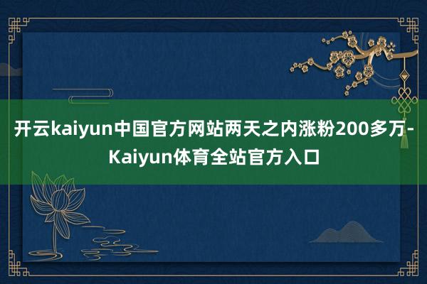 开云kaiyun中国官方网站两天之内涨粉200多万-Kaiyun体育全站官方入口