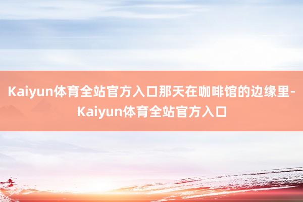 Kaiyun体育全站官方入口那天在咖啡馆的边缘里-Kaiyun体育全站官方入口