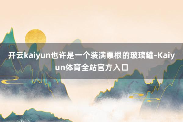 开云kaiyun也许是一个装满票根的玻璃罐-Kaiyun体育全站官方入口