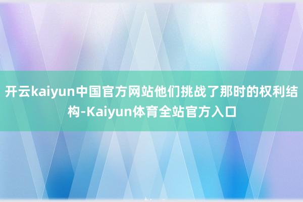 开云kaiyun中国官方网站他们挑战了那时的权利结构-Kaiyun体育全站官方入口