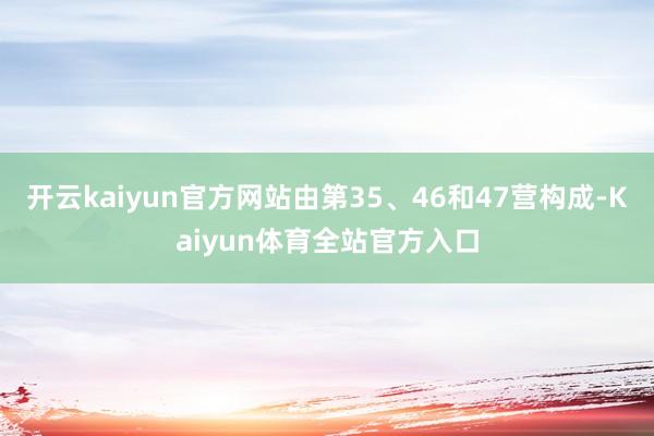 开云kaiyun官方网站由第35、46和47营构成-Kaiyun体育全站官方入口