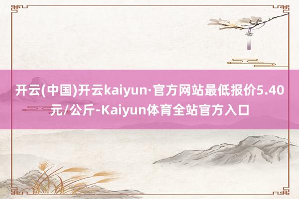 开云(中国)开云kaiyun·官方网站最低报价5.40元/公斤-Kaiyun体育全站官方入口