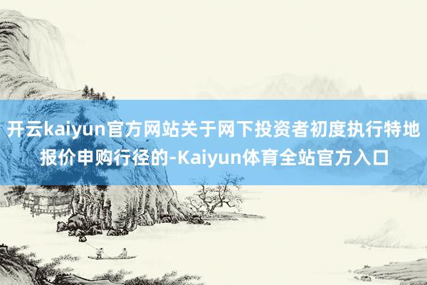 开云kaiyun官方网站关于网下投资者初度执行特地报价申购行径的-Kaiyun体育全站官方入口