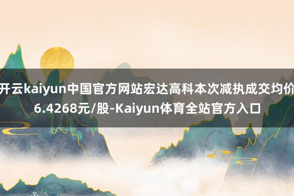 开云kaiyun中国官方网站宏达高科本次减执成交均价6.4268元/股-Kaiyun体育全站官方入口