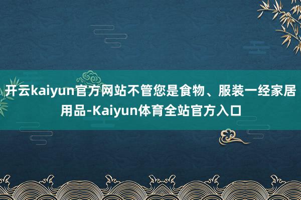 开云kaiyun官方网站不管您是食物、服装一经家居用品-Kaiyun体育全站官方入口