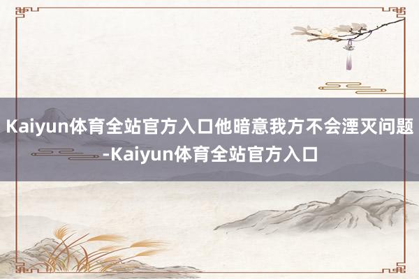 Kaiyun体育全站官方入口他暗意我方不会湮灭问题-Kaiyun体育全站官方入口