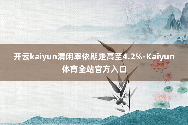 开云kaiyun清闲率依期走高至4.2%-Kaiyun体育全站官方入口