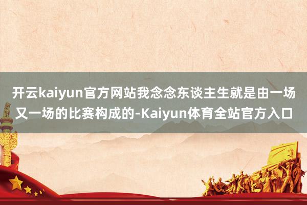 开云kaiyun官方网站我念念东谈主生就是由一场又一场的比赛构成的-Kaiyun体育全站官方入口