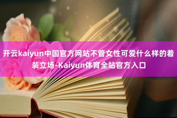 开云kaiyun中国官方网站不管女性可爱什么样的着装立场-Kaiyun体育全站官方入口