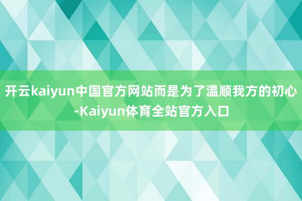 开云kaiyun中国官方网站而是为了温顺我方的初心-Kaiyun体育全站官方入口