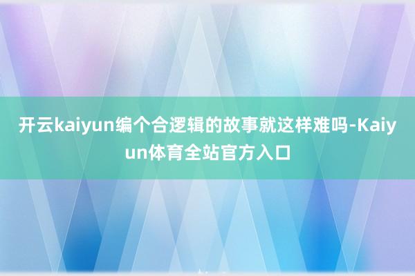 开云kaiyun编个合逻辑的故事就这样难吗-Kaiyun体育全站官方入口