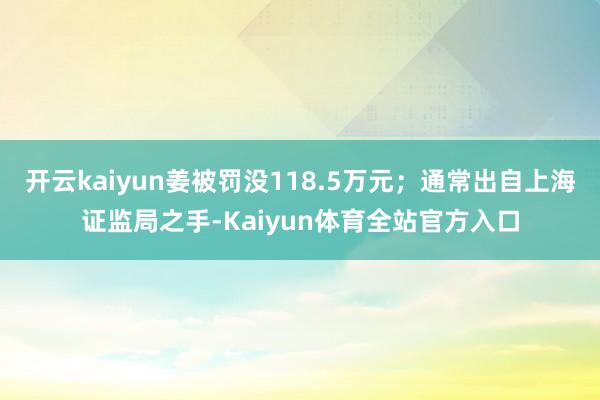 开云kaiyun姜被罚没118.5万元；通常出自上海证监局之手-Kaiyun体育全站官方入口