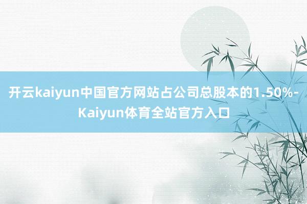 开云kaiyun中国官方网站占公司总股本的1.50%-Kaiyun体育全站官方入口