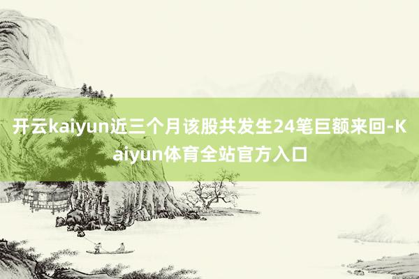 开云kaiyun近三个月该股共发生24笔巨额来回-Kaiyun体育全站官方入口