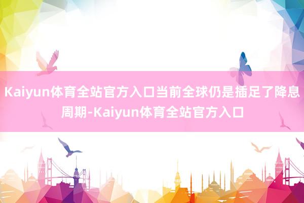 Kaiyun体育全站官方入口当前全球仍是插足了降息周期-Kaiyun体育全站官方入口