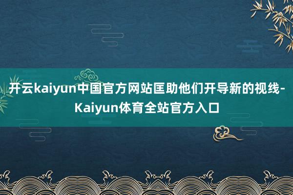 开云kaiyun中国官方网站匡助他们开导新的视线-Kaiyun体育全站官方入口