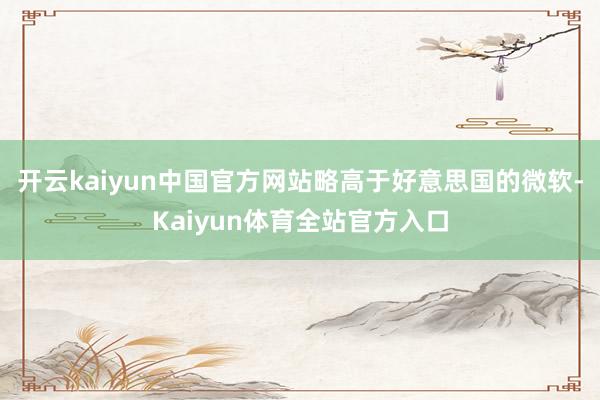 开云kaiyun中国官方网站略高于好意思国的微软-Kaiyun体育全站官方入口