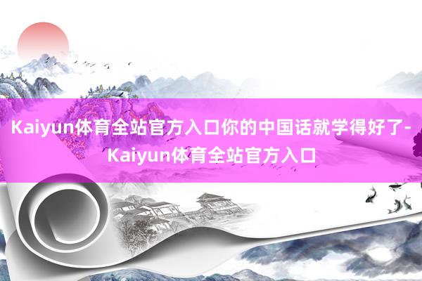 Kaiyun体育全站官方入口你的中国话就学得好了-Kaiyun体育全站官方入口