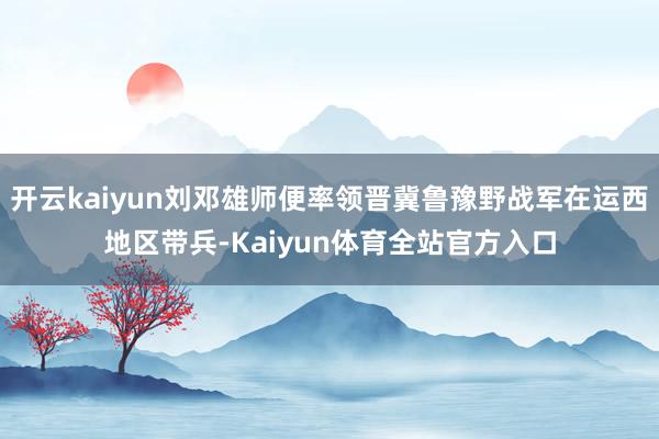 开云kaiyun刘邓雄师便率领晋冀鲁豫野战军在运西地区带兵-Kaiyun体育全站官方入口