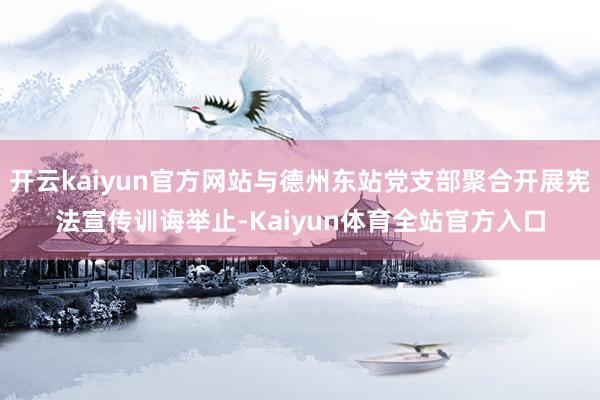 开云kaiyun官方网站与德州东站党支部聚合开展宪法宣传训诲举止-Kaiyun体育全站官方入口