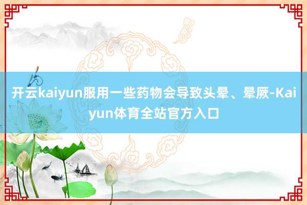 开云kaiyun服用一些药物会导致头晕、晕厥-Kaiyun体育全站官方入口