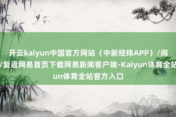 开云kaiyun中国官方网站（中新经纬APP）/阅读下一篇/复返网易首页下载网易新闻客户端-Kaiyun体育全站官方入口