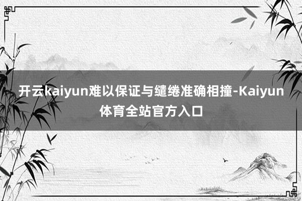 开云kaiyun难以保证与缱绻准确相撞-Kaiyun体育全站官方入口