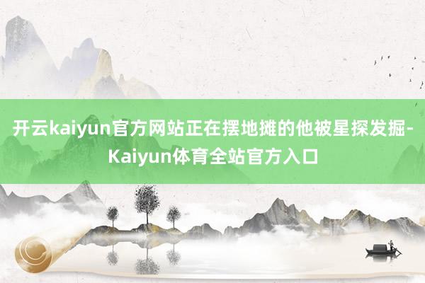 开云kaiyun官方网站正在摆地摊的他被星探发掘-Kaiyun体育全站官方入口