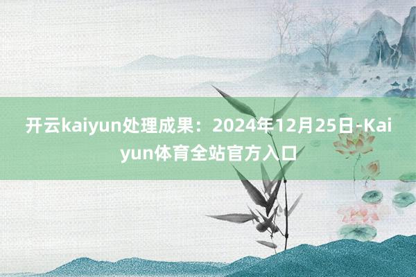 开云kaiyun处理成果：2024年12月25日-Kaiyun体育全站官方入口